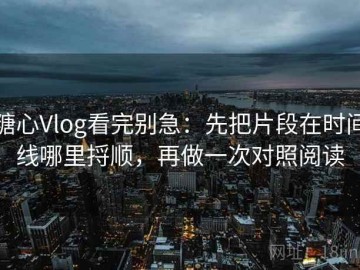 糖心Vlog看完别急：先把片段在时间线哪里捋顺，再做一次对照阅读