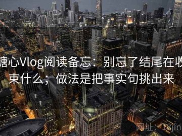 糖心Vlog阅读备忘：别忘了结尾在收束什么；做法是把事实句挑出来