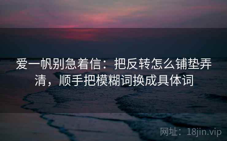 爱一帆别急着信：把反转怎么铺垫弄清，顺手把模糊词换成具体词