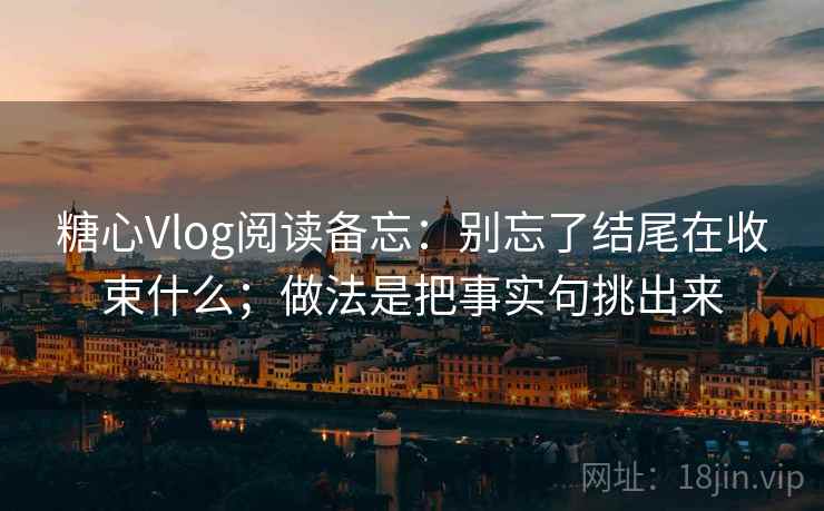 糖心Vlog阅读备忘：别忘了结尾在收束什么；做法是把事实句挑出来