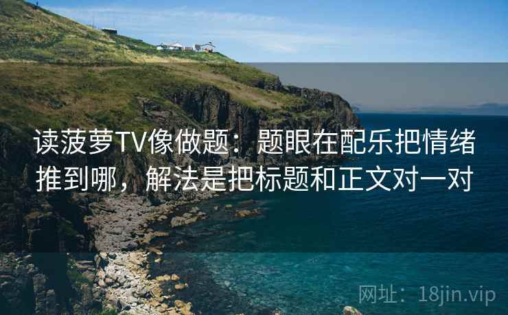 读菠萝TV像做题：题眼在配乐把情绪推到哪，解法是把标题和正文对一对