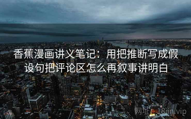 香蕉漫画讲义笔记：用把推断写成假设句把评论区怎么再叙事讲明白