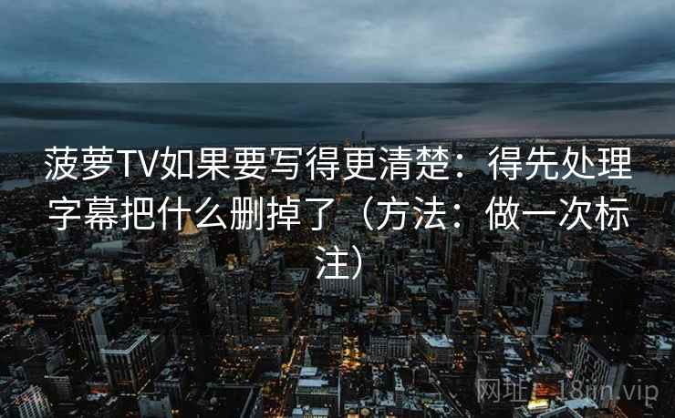 菠萝TV如果要写得更清楚：得先处理字幕把什么删掉了（方法：做一次标注）