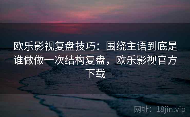 欧乐影视复盘技巧：围绕主语到底是谁做做一次结构复盘，欧乐影视官方下载
