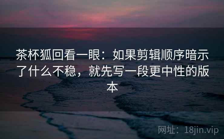茶杯狐回看一眼：如果剪辑顺序暗示了什么不稳，就先写一段更中性的版本